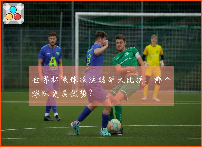 世界杯滚球投注赔率大比拼：哪个球队更具优势？