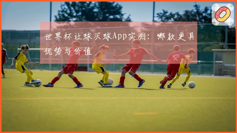 世界杯让球买球App实测：哪款更具优势与价值